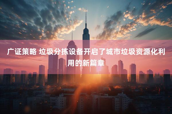 广证策略 垃圾分拣设备开启了城市垃圾资源化利用的新篇章