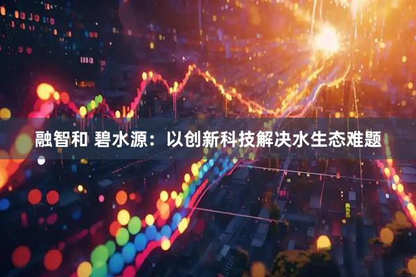 融智和 碧水源:以创新科技解决水生态难题