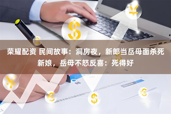 荣耀配资 民间故事：洞房夜，新郎当岳母面杀死新娘，岳母不怒反喜：死得好
