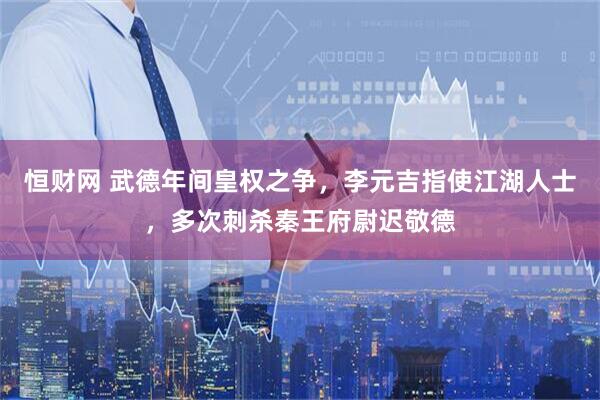 恒财网 武德年间皇权之争，李元吉指使江湖人士，多次刺杀秦王府尉迟敬德