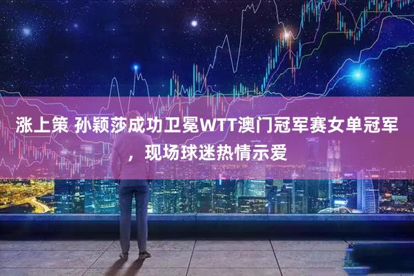 涨上策 孙颖莎成功卫冕WTT澳门冠军赛女单冠军，现场球迷热情示爱