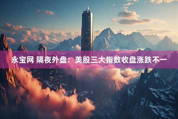 永宝网 隔夜外盘：美股三大指数收盘涨跌不一