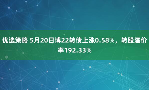 优选策略 5月20日博22转债上涨0.58%，转股溢价率192.33%