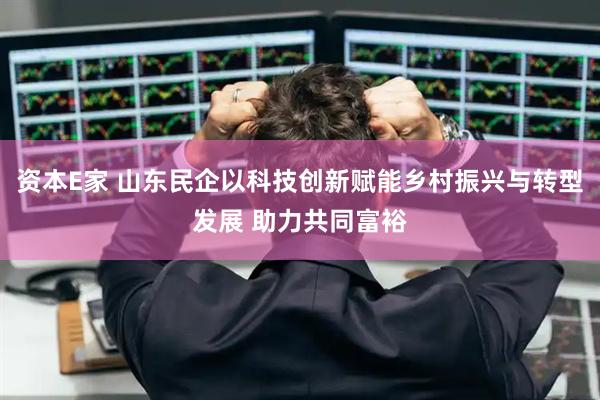资本E家 山东民企以科技创新赋能乡村振兴与转型发展 助力共同富裕