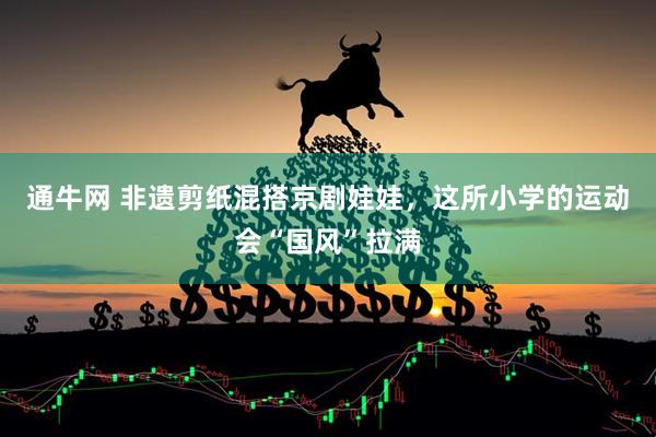 通牛网 非遗剪纸混搭京剧娃娃，这所小学的运动会“国风”拉满