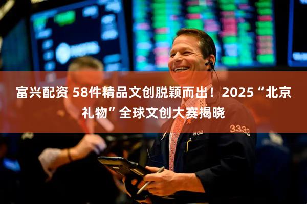 富兴配资 58件精品文创脱颖而出！2025“北京礼物”全球文创大赛揭晓
