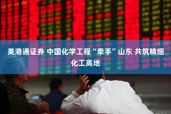 美港通证券 中国化学工程“牵手”山东 共筑精细化工高地