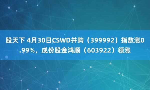 股天下 4月30日CSWD并购（399992）指数涨0.99%，成份股金鸿顺（603922）领涨