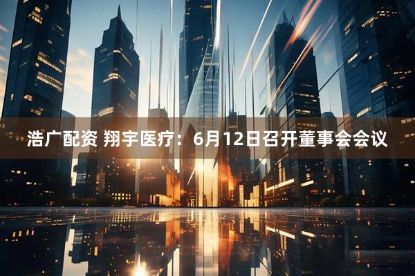 浩广配资 翔宇医疗：6月12日召开董事会会议