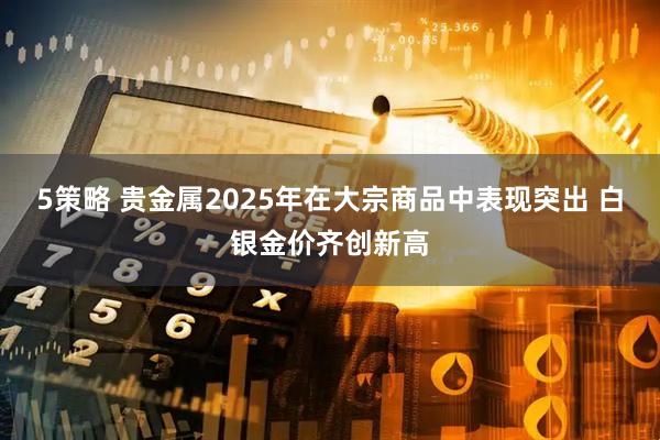 5策略 贵金属2025年在大宗商品中表现突出 白银金价齐创新高