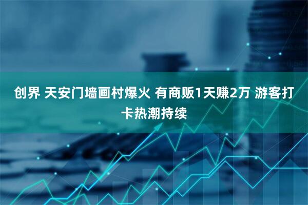 创界 天安门墙画村爆火 有商贩1天赚2万 游客打卡热潮持续