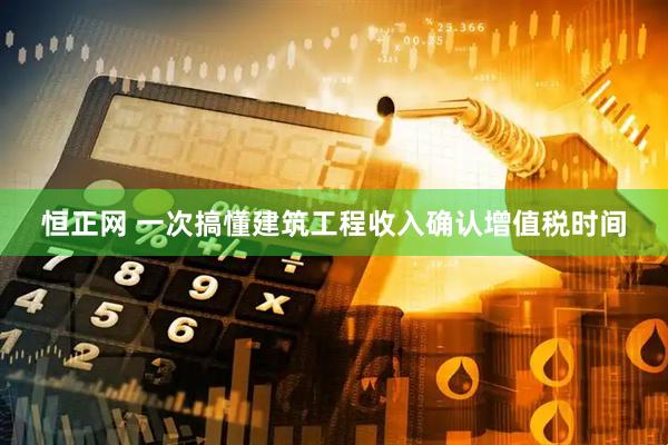 恒正网 一次搞懂建筑工程收入确认增值税时间