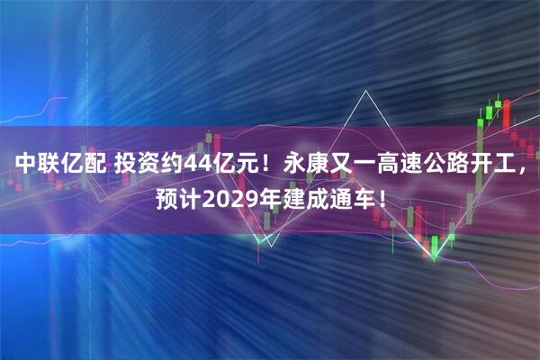 中联亿配 投资约44亿元！永康又一高速公路开工，预计2029年建成通车！