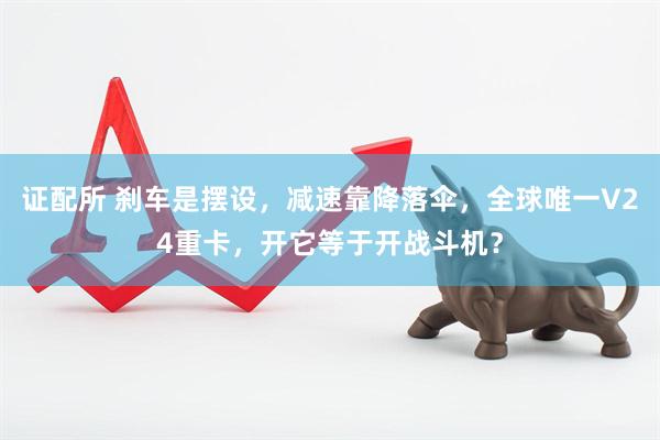 证配所 刹车是摆设，减速靠降落伞，全球唯一V24重卡，开它等于开战斗机？