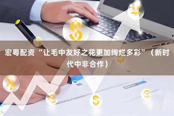 宏粤配资 “让毛中友好之花更加绚烂多彩”（新时代中非合作）