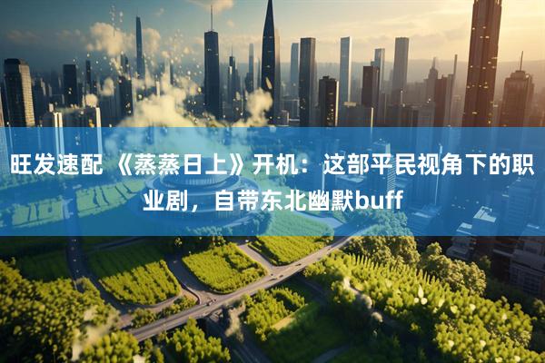 旺发速配 《蒸蒸日上》开机：这部平民视角下的职业剧，自带东北幽默buff