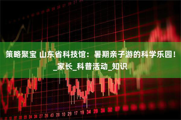 策略聚宝 山东省科技馆：暑期亲子游的科学乐园！_家长_科普活动_知识