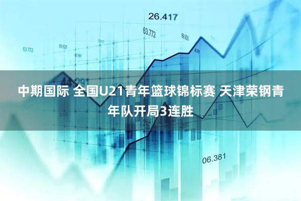 中期国际 全国U21青年篮球锦标赛 天津荣钢青年队开局3连胜