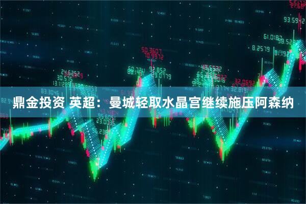 鼎金投资 英超：曼城轻取水晶宫继续施压阿森纳