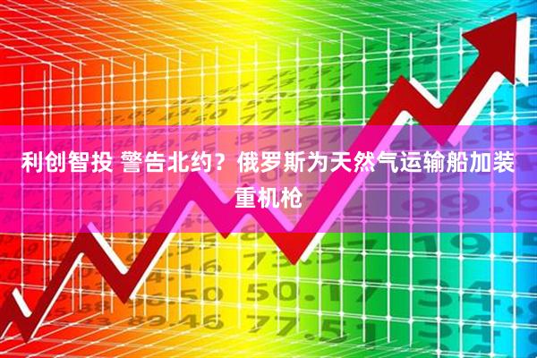 利创智投 警告北约？俄罗斯为天然气运输船加装重机枪